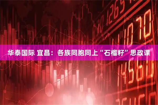 华泰国际 宜昌：各族同胞同上“石榴籽”思政课