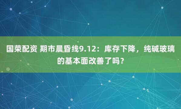 国荣配资 期市晨昏线9.12：库存下降，纯碱玻璃的基本面改善了吗？