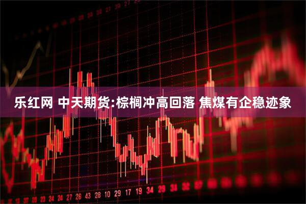 乐红网 中天期货:棕榈冲高回落 焦煤有企稳迹象
