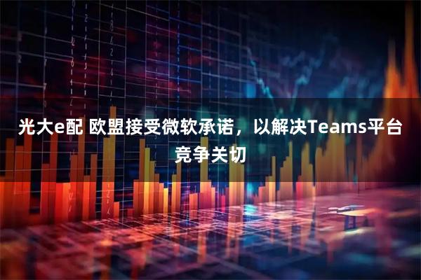 光大e配 欧盟接受微软承诺，以解决Teams平台竞争关切