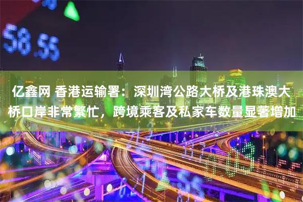 亿鑫网 香港运输署：深圳湾公路大桥及港珠澳大桥口岸非常繁忙，跨境乘客及私家车数量显著增加