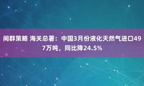 间群策略 海关总署：中国3月份液化天然气进口497万吨，同比降24.5%