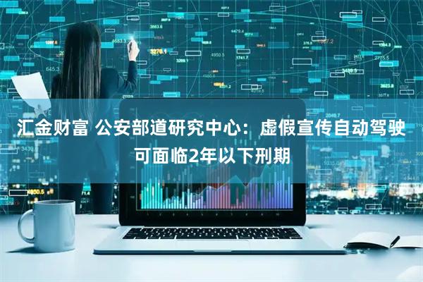 汇金财富 公安部道研究中心：虚假宣传自动驾驶可面临2年以下刑期