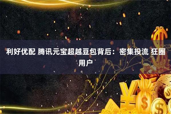 利好优配 腾讯元宝超越豆包背后：密集投流 狂圈用户