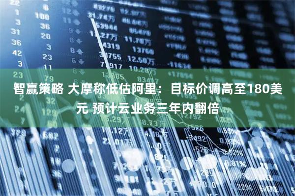 智赢策略 大摩称低估阿里：目标价调高至180美元 预计云业务三年内翻倍