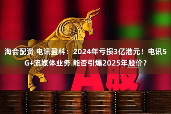 海会配资 电讯盈科：2024年亏损3亿港元！电讯5G+流媒体业务 能否引爆2025年股价？