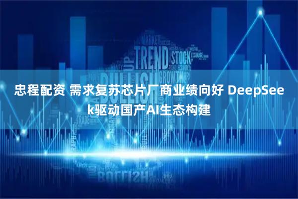 忠程配资 需求复苏芯片厂商业绩向好 DeepSeek驱动国产AI生态构建