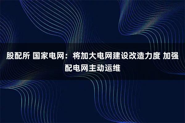 股配所 国家电网：将加大电网建设改造力度 加强配电网主动运维