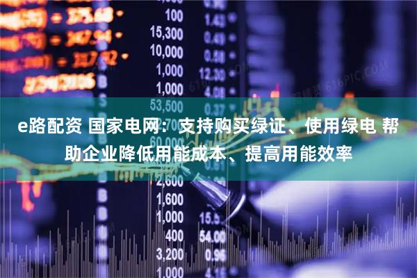 e路配资 国家电网：支持购买绿证、使用绿电 帮助企业降低用能成本、提高用能效率