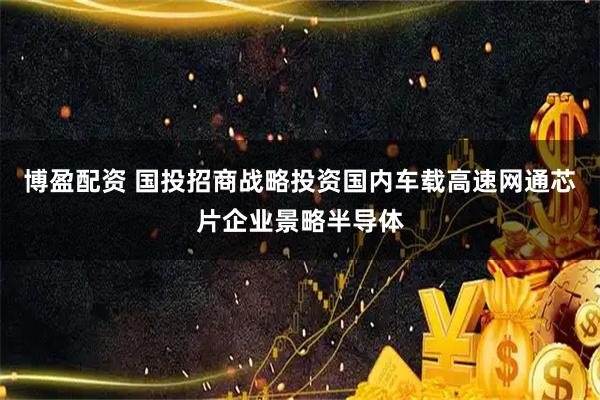 博盈配资 国投招商战略投资国内车载高速网通芯片企业景略半导体