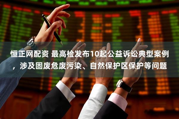 恒正网配资 最高检发布10起公益诉讼典型案例，涉及固废危废污染、自然保护区保护等问题