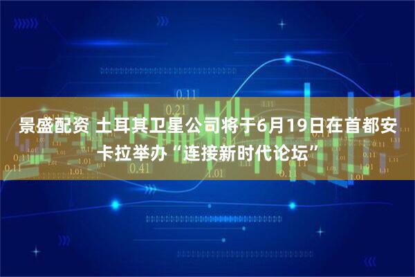 景盛配资 土耳其卫星公司将于6月19日在首都安卡拉举办“连接新时代论坛”
