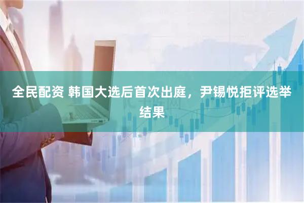 全民配资 韩国大选后首次出庭，尹锡悦拒评选举结果