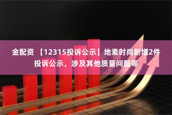 金配资 【12315投诉公示】地素时尚新增2件投诉公示，涉及其他质量问题等