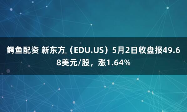 鳄鱼配资 新东方（EDU.US）5月2日收盘报49.68美元/股，涨1.64%