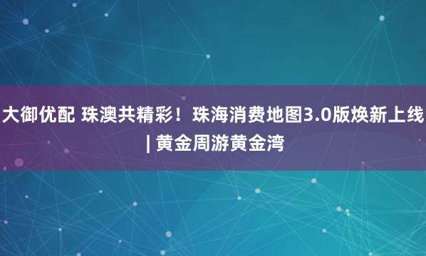 大御优配 珠澳共精彩！珠海消费地图3.0版焕新上线 | 黄金周游黄金湾