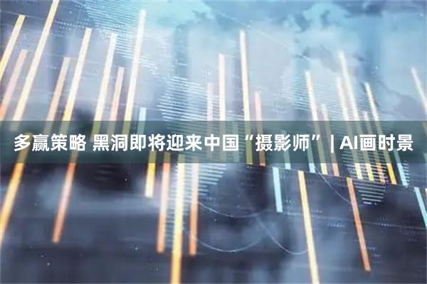 多赢策略 黑洞即将迎来中国“摄影师” | AI画时景