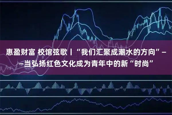 惠盈财富 校馆弦歌丨“我们汇聚成潮水的方向”——当弘扬红色文化成为青年中的新“时尚”