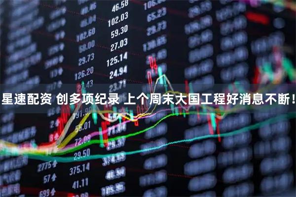 星速配资 创多项纪录 上个周末大国工程好消息不断！