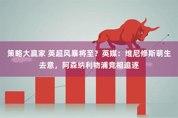 策略大赢家 英超风暴将至？英媒：维尼修斯萌生去意，阿森纳利物浦竞相追逐