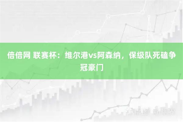 倍倍网 联赛杯：维尔港vs阿森纳，保级队死磕争冠豪门