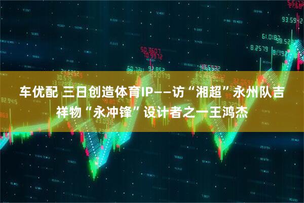 车优配 三日创造体育IP——访“湘超”永州队吉祥物“永冲锋”设计者之一王鸿杰