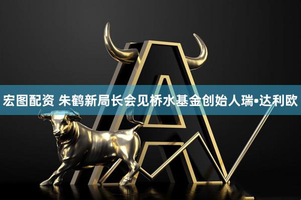 宏图配资 朱鹤新局长会见桥水基金创始人瑞•达利欧