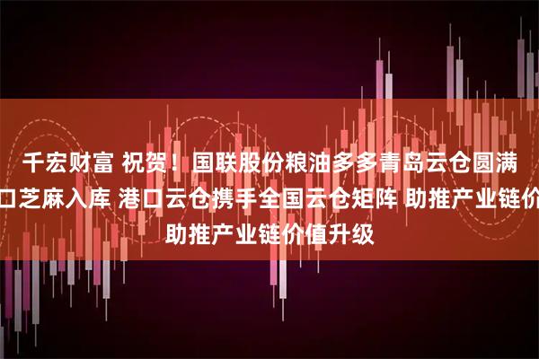 千宏财富 祝贺！国联股份粮油多多青岛云仓圆满完成进口芝麻入库 港口云仓携手全国云仓矩阵 助推产业链价值升级