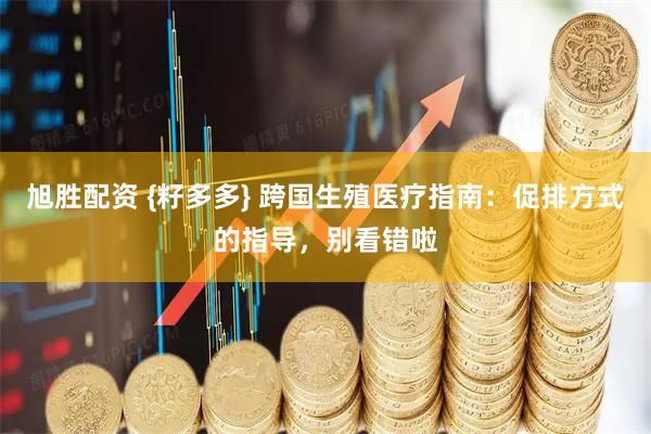 旭胜配资 {籽多多} 跨国生殖医疗指南：促排方式的指导，别看错啦