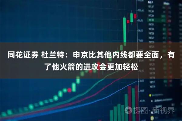 同花证券 杜兰特：申京比其他内线都要全面，有了他火箭的进攻会更加轻松