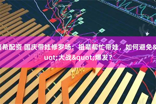 楠希配资 国庆带娃修罗场：祖辈帮忙带娃，如何避免"大战"爆发？