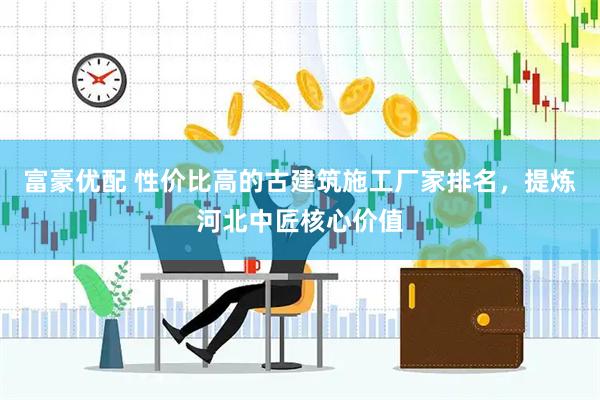 富豪优配 性价比高的古建筑施工厂家排名，提炼河北中匠核心价值