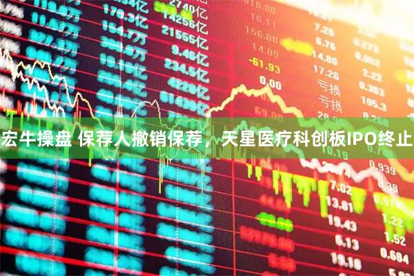 宏牛操盘 保荐人撤销保荐，天星医疗科创板IPO终止