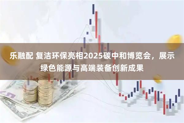 乐融配 复洁环保亮相2025碳中和博览会，展示绿色能源与高端装备创新成果