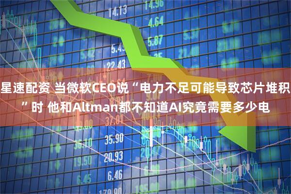 星速配资 当微软CEO说“电力不足可能导致芯片堆积”时 他和Altman都不知道AI究竟需要多少电