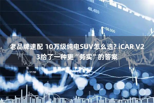 老品牌速配 10万级纯电SUV怎么选? iCAR V23给了一种更“务实”的答案
