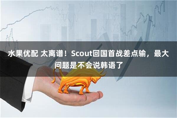 水果优配 太离谱！Scout回国首战差点输，最大问题是不会说韩语了