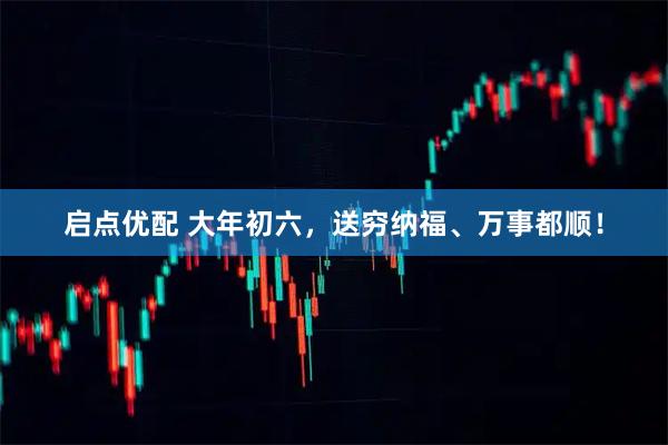启点优配 大年初六，送穷纳福、万事都顺！