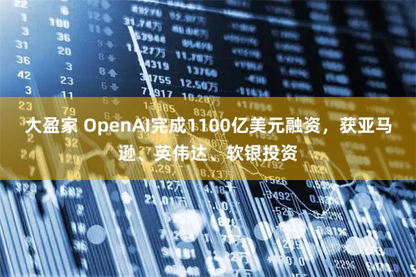 大盈家 OpenAI完成1100亿美元融资,获亚马逊、英伟达、软银投资