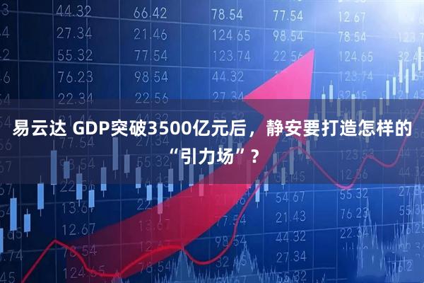 易云达 GDP突破3500亿元后,静安要打造怎样的“引力场”?