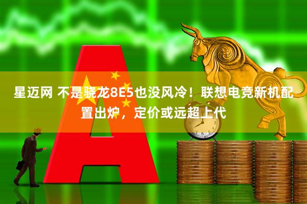星迈网 不是骁龙8E5也没风冷！联想电竞新机配置出炉，定价或远超上代