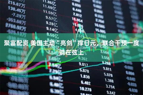 聚富配资 美国主动“亮剑”撑日元，联合干预一度箭在弦上