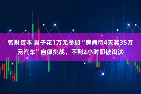 智财资本 男子花1万元参加“房间待4天奖35万元汽车”自律挑战，不到2小时即被淘汰