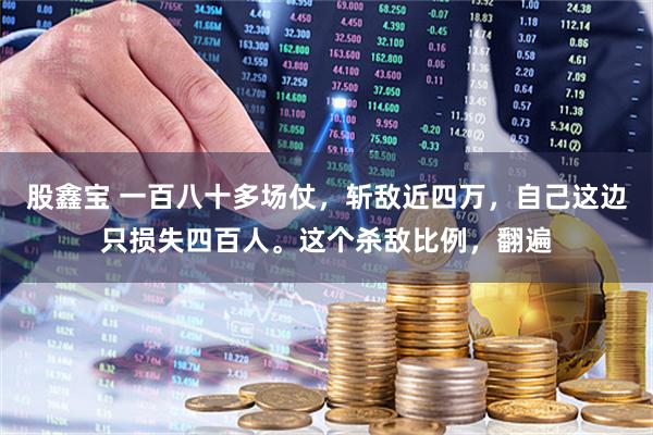 股鑫宝 一百八十多场仗，斩敌近四万，自己这边只损失四百人。这个杀敌比例，翻遍