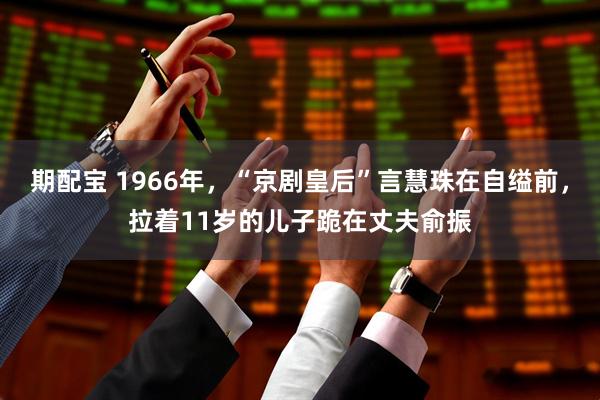 期配宝 1966年，“京剧皇后”言慧珠在自缢前，拉着11岁的儿子跪在丈夫俞振