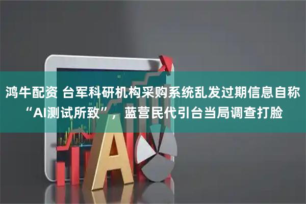 鸿牛配资 台军科研机构采购系统乱发过期信息自称“AI测试所致”，蓝营民代引台当局调查打脸