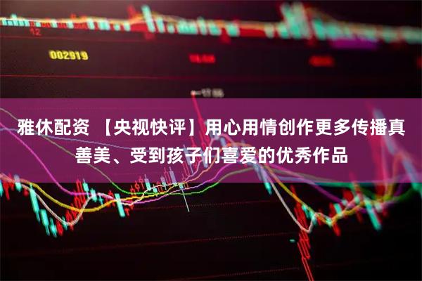雅休配资 【央视快评】用心用情创作更多传播真善美、受到孩子们喜爱的优秀作品