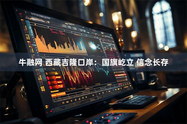牛融网 西藏吉隆口岸：国旗屹立 信念长存